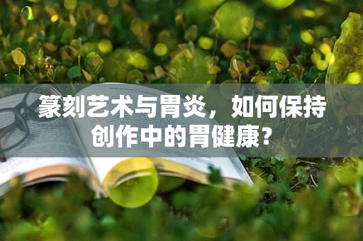 篆刻艺术与胃炎，如何保持创作中的胃健康？
