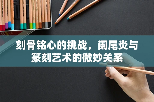 刻骨铭心的挑战，阑尾炎与篆刻艺术的微妙关系