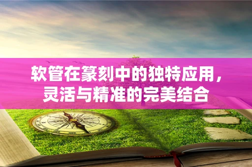 软管在篆刻中的独特应用，灵活与精准的完美结合