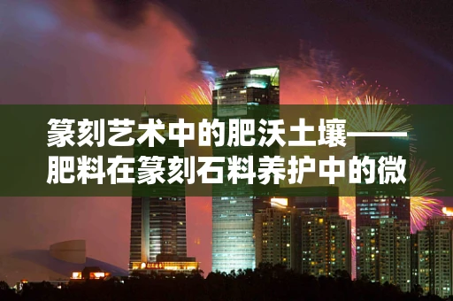篆刻艺术中的肥沃土壤——肥料在篆刻石料养护中的微妙作用