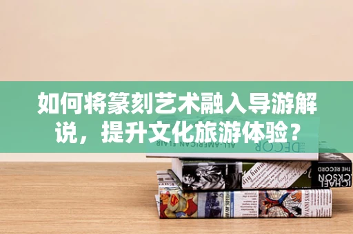 如何将篆刻艺术融入导游解说，提升文化旅游体验？