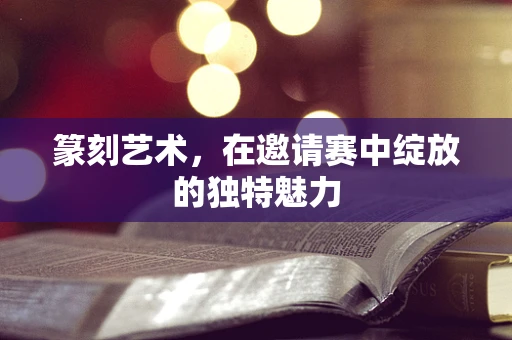 篆刻艺术，在邀请赛中绽放的独特魅力