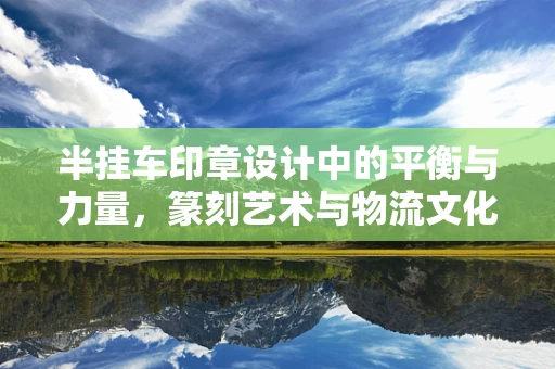 半挂车印章设计中的平衡与力量，篆刻艺术与物流文化的巧妙融合