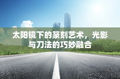 太阳镜下的篆刻艺术，光影与刀法的巧妙融合