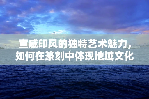 宣威印风的独特艺术魅力，如何在篆刻中体现地域文化的深度？