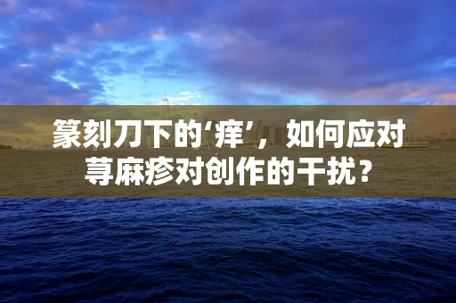 篆刻刀下的‘痒’，如何应对荨麻疹对创作的干扰？