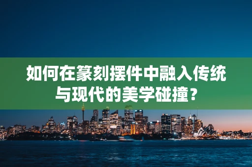 如何在篆刻摆件中融入传统与现代的美学碰撞？