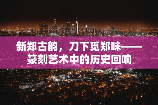 新郑古韵，刀下觅郑味——篆刻艺术中的历史回响