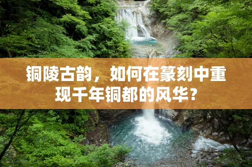铜陵古韵，如何在篆刻中重现千年铜都的风华？