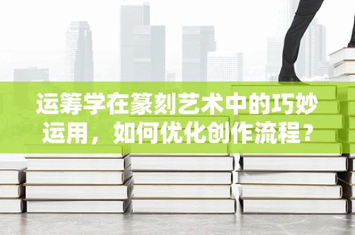运筹学在篆刻艺术中的巧妙运用，如何优化创作流程？