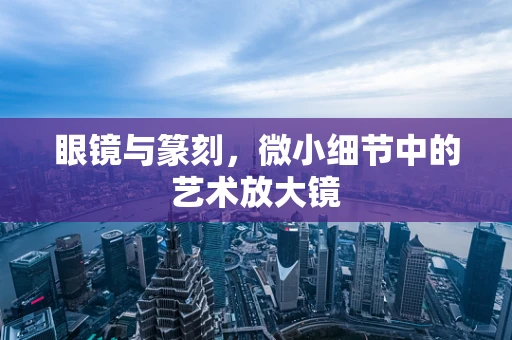 眼镜与篆刻，微小细节中的艺术放大镜