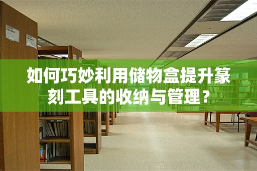 如何巧妙利用储物盒提升篆刻工具的收纳与管理？