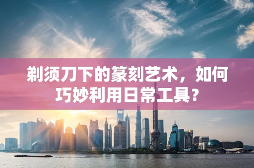 剃须刀下的篆刻艺术，如何巧妙利用日常工具？