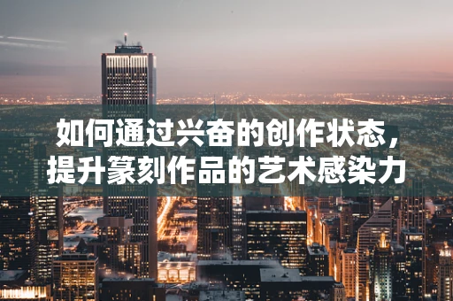 如何通过兴奋的创作状态，提升篆刻作品的艺术感染力？