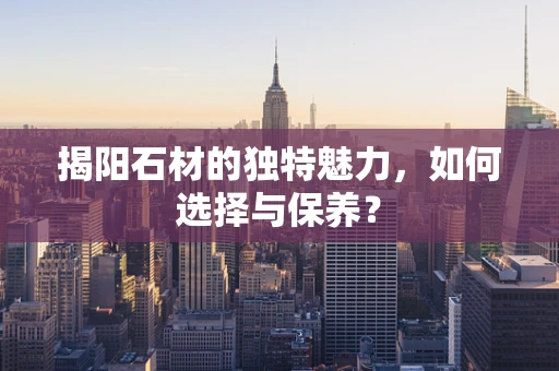 揭阳石材的独特魅力，如何选择与保养？