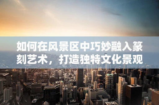 如何在风景区中巧妙融入篆刻艺术，打造独特文化景观？