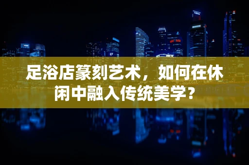 足浴店篆刻艺术，如何在休闲中融入传统美学？