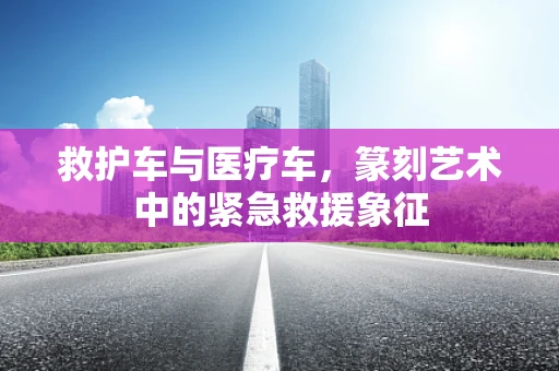 救护车与医疗车，篆刻艺术中的紧急救援象征