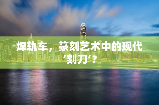 焊轨车，篆刻艺术中的现代‘刻刀’？