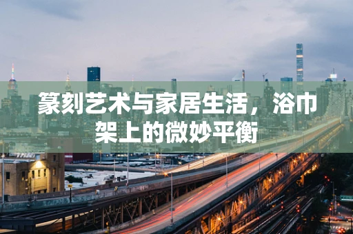 篆刻艺术与家居生活，浴巾架上的微妙平衡