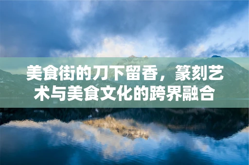 美食街的刀下留香，篆刻艺术与美食文化的跨界融合