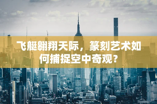 飞艇翱翔天际，篆刻艺术如何捕捉空中奇观？