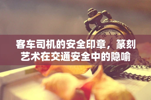 客车司机的安全印章，篆刻艺术在交通安全中的隐喻