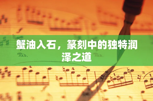 蟹油入石，篆刻中的独特润泽之道