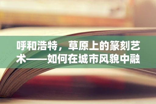 呼和浩特，草原上的篆刻艺术——如何在城市风貌中融入传统韵味？