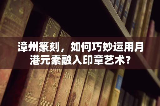 漳州篆刻，如何巧妙运用月港元素融入印章艺术？