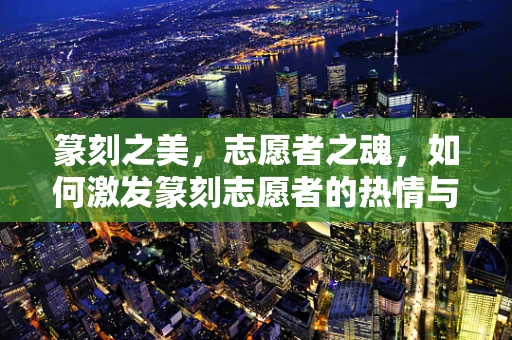 篆刻之美，志愿者之魂，如何激发篆刻志愿者的热情与创造力？