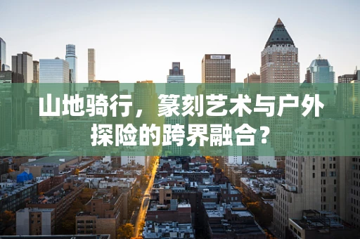 山地骑行，篆刻艺术与户外探险的跨界融合？