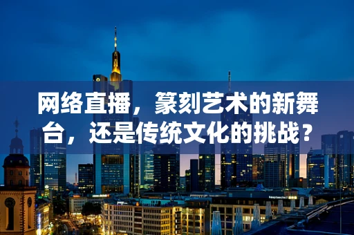 网络直播，篆刻艺术的新舞台，还是传统文化的挑战？