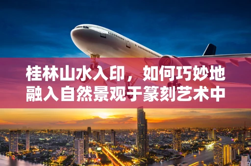 桂林山水入印，如何巧妙地融入自然景观于篆刻艺术中？