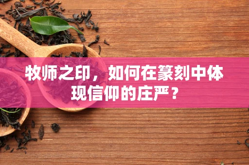 牧师之印，如何在篆刻中体现信仰的庄严？