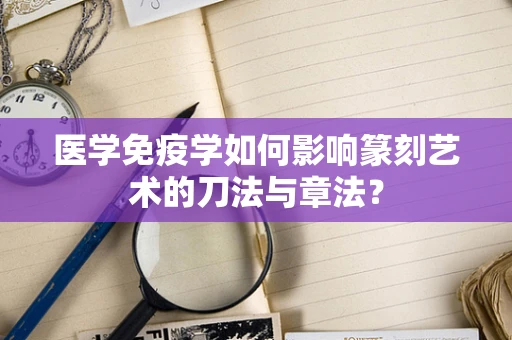 医学免疫学如何影响篆刻艺术的刀法与章法？