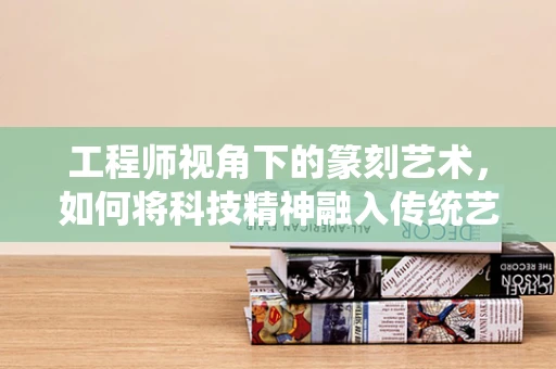 工程师视角下的篆刻艺术，如何将科技精神融入传统艺术？