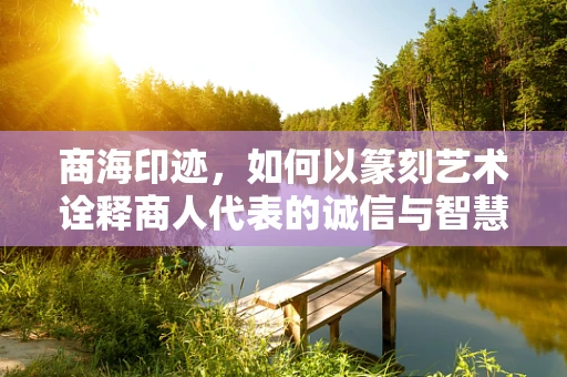 商海印迹，如何以篆刻艺术诠释商人代表的诚信与智慧？