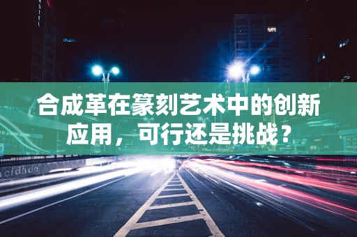合成革在篆刻艺术中的创新应用，可行还是挑战？