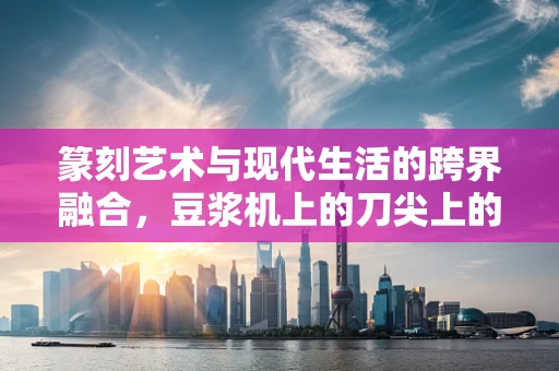篆刻艺术与现代生活的跨界融合，豆浆机上的刀尖上的艺术