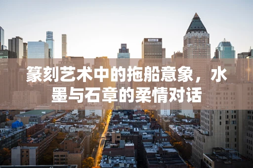 篆刻艺术中的拖船意象，水墨与石章的柔情对话