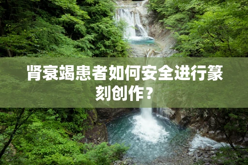 肾衰竭患者如何安全进行篆刻创作？