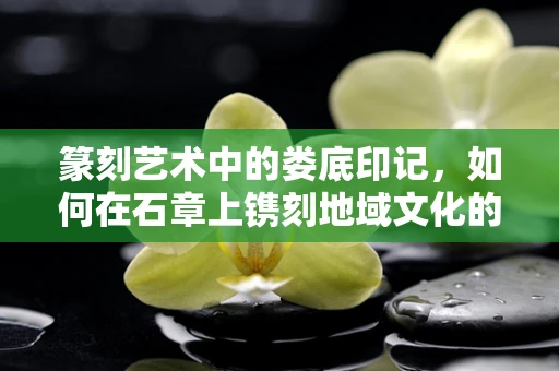 篆刻艺术中的娄底印记，如何在石章上镌刻地域文化的独特韵味？