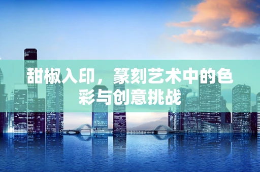 甜椒入印，篆刻艺术中的色彩与创意挑战