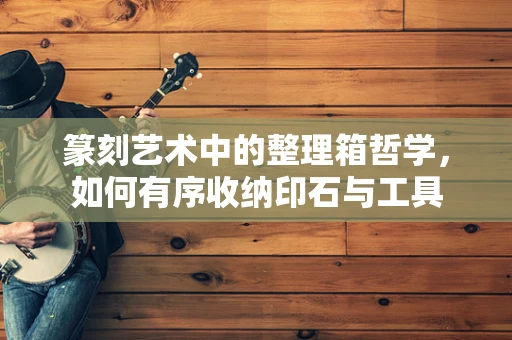 篆刻艺术中的整理箱哲学，如何有序收纳印石与工具