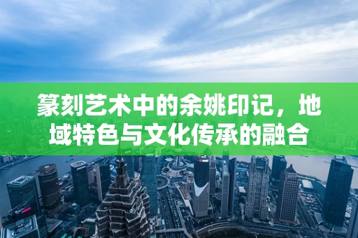 篆刻艺术中的余姚印记，地域特色与文化传承的融合