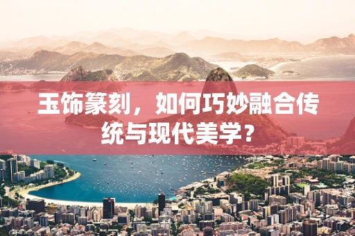 玉饰篆刻，如何巧妙融合传统与现代美学？