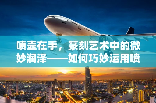 喷壶在手，篆刻艺术中的微妙润泽——如何巧妙运用喷壶提升篆刻效果？