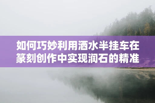 如何巧妙利用洒水半挂车在篆刻创作中实现润石的精准控制？