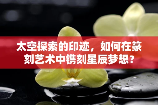 太空探索的印迹，如何在篆刻艺术中镌刻星辰梦想？